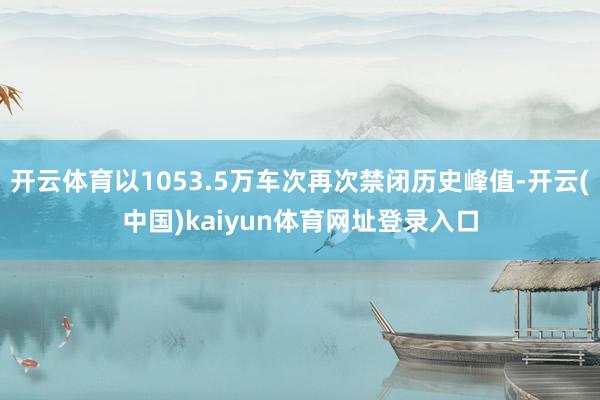 开云体育以1053.5万车次再次禁闭历史峰值-开云(中国)kaiyun体育网址登录入口